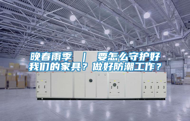 晚春雨季 ｜ 要怎么守護好我們的家具？做好防潮工作？