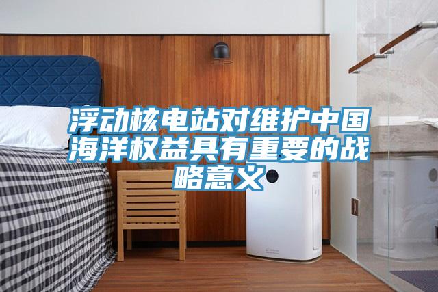 浮動核電站對維護中國海洋權益具有重要的戰略意義