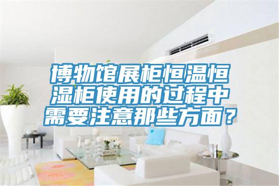博物館展柜恒溫恒濕柜使用的過程中需要注意那些方面？