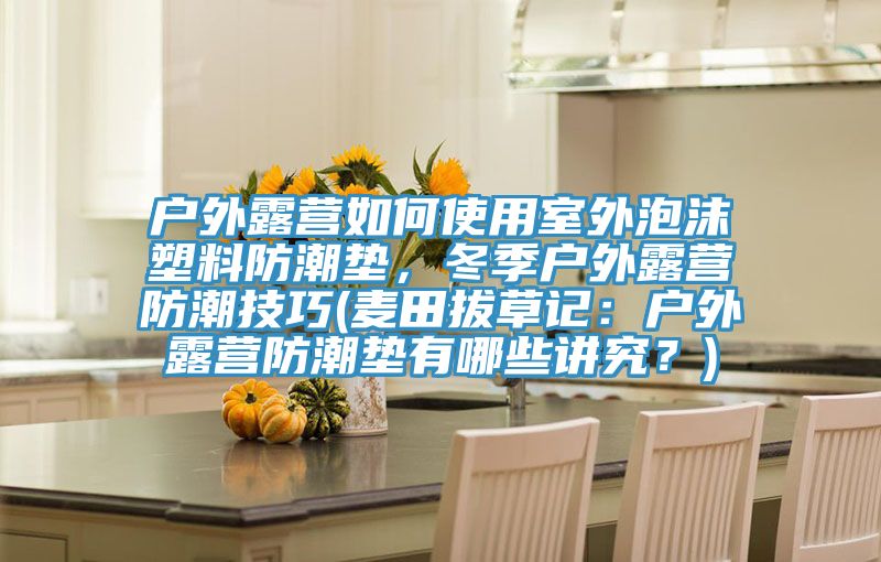 戶外露營如何使用室外泡沫塑料防潮墊，冬季戶外露營防潮技巧(麥田拔草記：戶外露營防潮墊有哪些講究？)