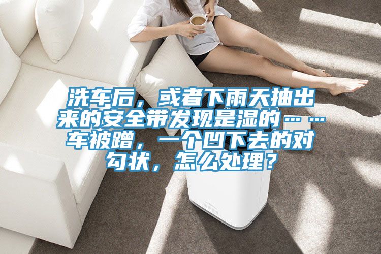 洗車后,或者下雨天抽出來的安全帶發現是濕的……車被蹭,一個凹下去的對勾狀,怎么處理?